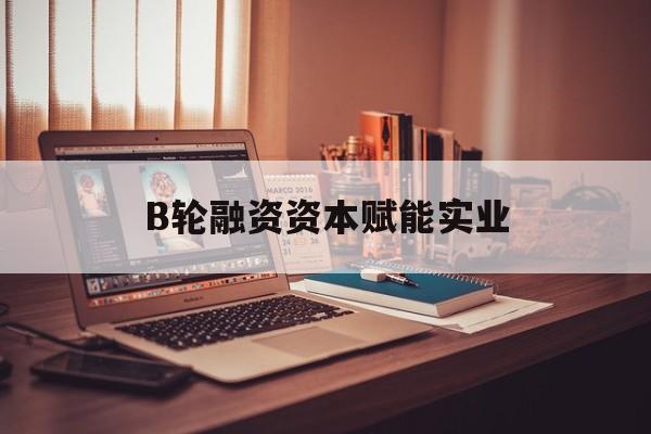 雅安市B轮融资资本赋能实业(b轮融资公司值得工作吗)
