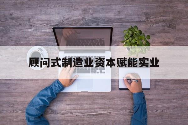 雅安市关于顾问式制造业资本赋能实业的信息